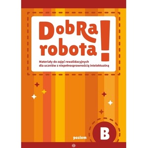 Dobra robota! Poziom B Materiały do zajęć rewalidacyjnych dla uczniów z niepełnosprawnością intelektualną