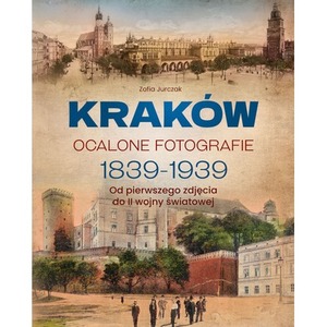Kraków. Ocalone fotografie 1839-1939. Od pierwszego zdjęcia do II wojny światowej